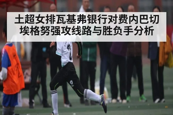 土超女排瓦基弗银行对费内巴切埃格努强攻线路与胜负手分析